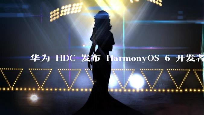 华为 HDC 发布 HarmonyOS 6 开发者 beta 版对应用开发者和鸿蒙生态有哪些影响？