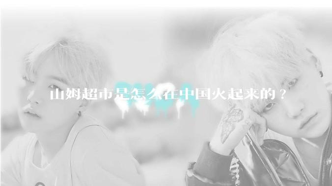山姆超市是怎么在中国火起来的?